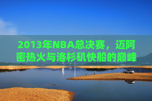 2013年NBA总决赛，迈阿密热火与洛杉矶快船的巅峰对决-热火vs快船2013官方lai.faca.中国