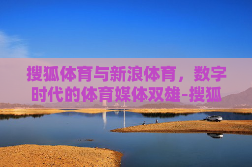 搜狐体育与新浪体育，数字时代的体育媒体双雄-搜狐体育新闻首页新浪体育