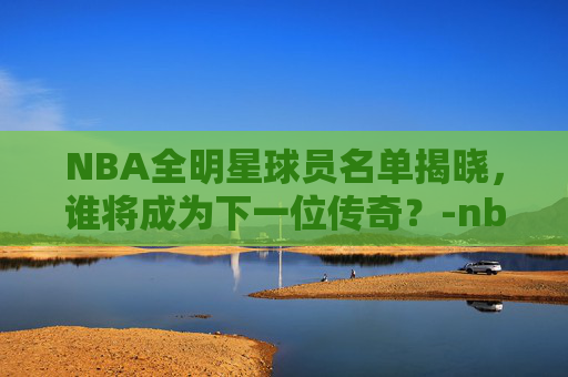 NBA全明星球员名单揭晓，谁将成为下一位传奇？-nba全明星人员名单