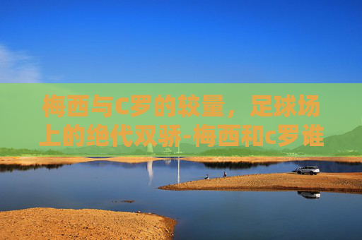 梅西与C罗的较量，足球场上的绝代双骄-梅西和c罗谁更出色一点