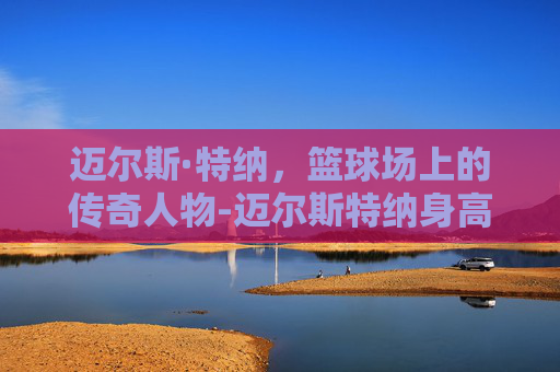 迈尔斯·特纳，篮球场上的传奇人物-迈尔斯特纳身高臂展