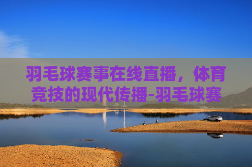 羽毛球赛事在线直播，体育竞技的现代传播-羽毛球赛事在线直播回放