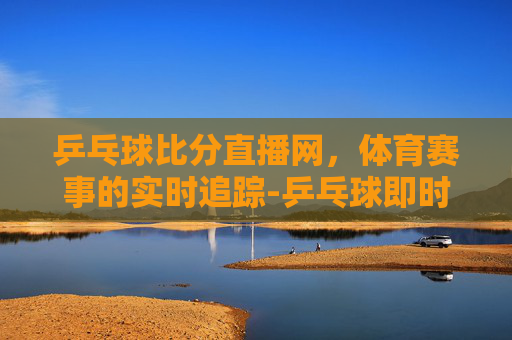 乒乓球比分直播网，体育赛事的实时追踪-乒乓球即时比分完整版