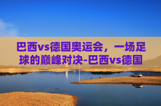 巴西vs德国奥运会，一场足球的巅峰对决-巴西vs德国奥运会直播