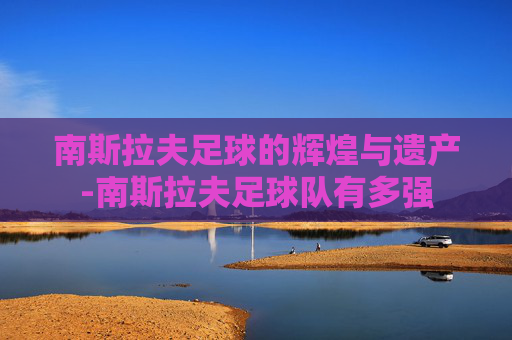 南斯拉夫足球的辉煌与遗产-南斯拉夫足球队有多强