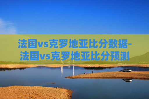 法国vs克罗地亚比分数据-法国vs克罗地亚比分预测