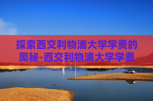 探索西交利物浦大学学费的奥秘-西交利物浦大学学费一年多少钱
