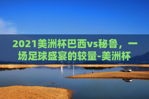 2021美洲杯巴西vs秘鲁，一场足球盛宴的较量-美洲杯巴西vs秘鲁预测比分