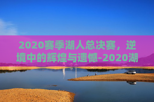 2020赛季湖人总决赛，逆境中的辉煌与遗憾-2020湖人总决赛视频