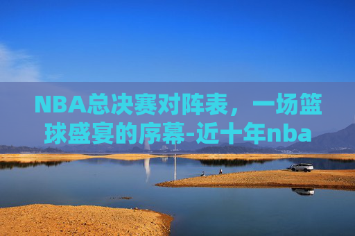 NBA总决赛对阵表，一场篮球盛宴的序幕-近十年nba总决赛对阵表