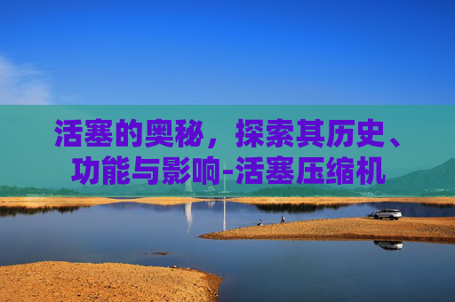 活塞的奥秘，探索其历史、功能与影响-活塞压缩机