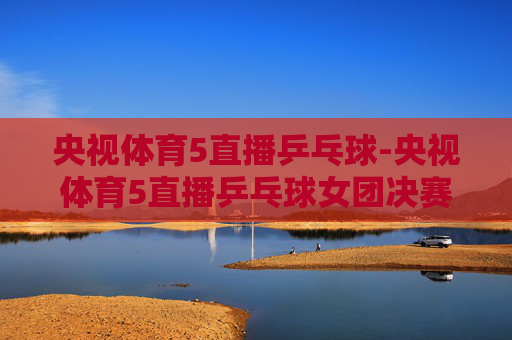 央视体育5直播乒乓球-央视体育5直播乒乓球女团决赛