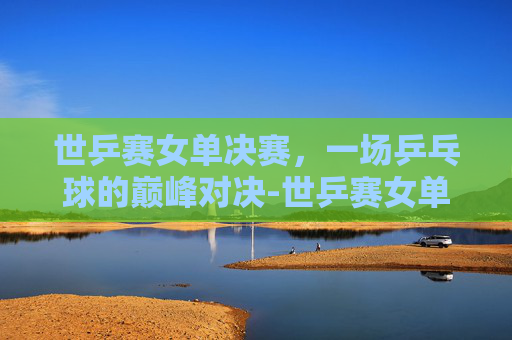 世乒赛女单决赛，一场乒乓球的巅峰对决-世乒赛女单决赛时间