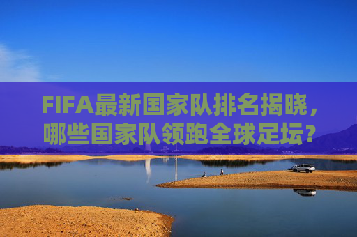 FIFA最新国家队排名揭晓，哪些国家队领跑全球足坛？-fifa最新国家队排名出炉