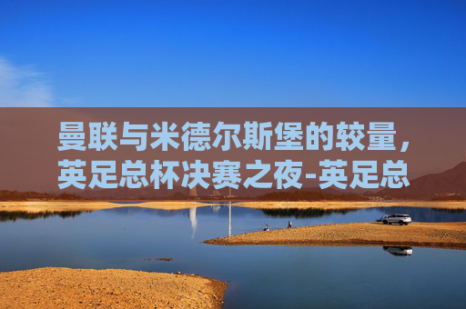 曼联与米德尔斯堡的较量，英足总杯决赛之夜-英足总杯曼联vs米德尔斯堡比分预测