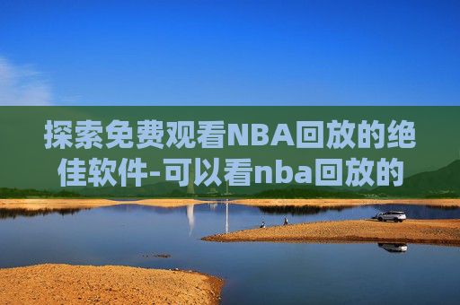 探索免费观看NBA回放的绝佳软件-可以看nba回放的软件免费下载