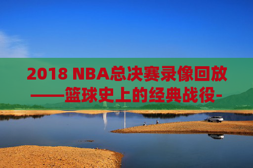 2018 NBA总决赛录像回放——篮球史上的经典战役-2018nba总决赛录像回放全场视频