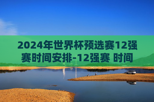 2024年世界杯预选赛12强赛时间安排-12强赛 时间