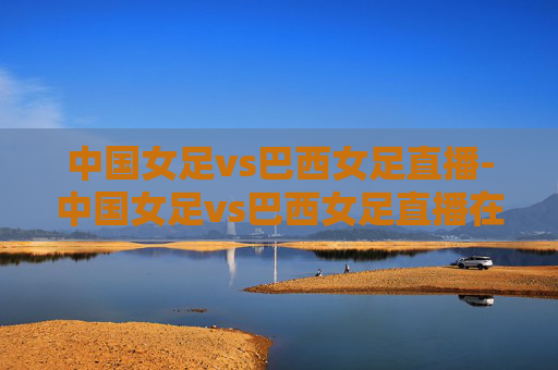 中国女足vs巴西女足直播-中国女足vs巴西女足直播在线观看