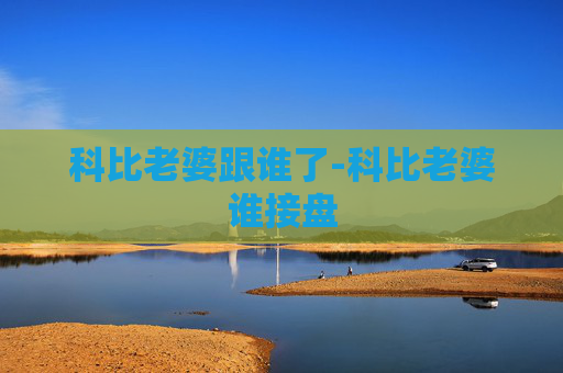 科比老婆跟谁了-科比老婆谁接盘