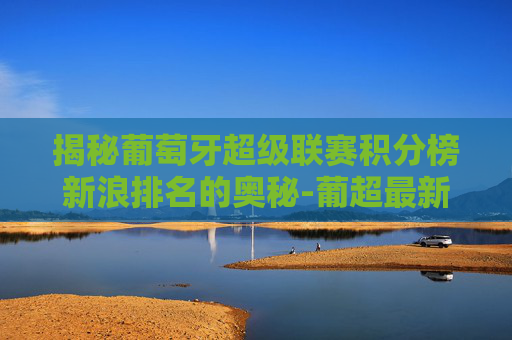 揭秘葡萄牙超级联赛积分榜新浪排名的奥秘-葡超最新积分排行榜