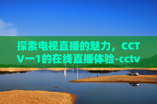 探索电视直播的魅力，CCTV一1的在线直播体验-cctv一1直播在线直播观看视频开学第一课