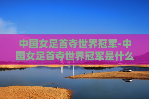 中国女足首夺世界冠军-中国女足首夺世界冠军是什么时候