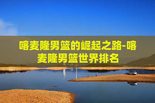 喀麦隆男篮的崛起之路-喀麦隆男篮世界排名