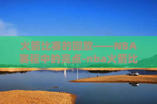 火箭比赛的回放——NBA赛程中的亮点-nba火箭比赛直播视频回放