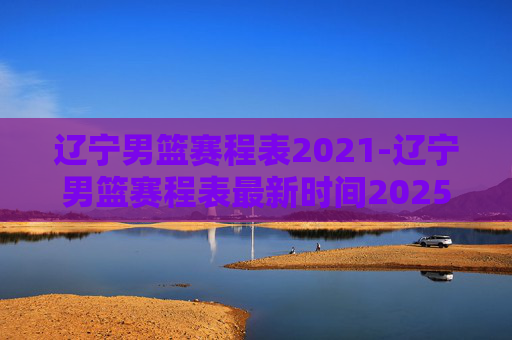辽宁男篮赛程表2021-辽宁男篮赛程表最新时间2025