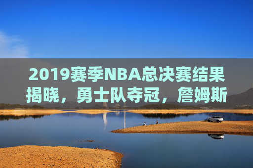 2019赛季NBA总决赛结果揭晓，勇士队夺冠，詹姆斯领衔的骑士队遗憾落败-2019赛季nba总决赛回放