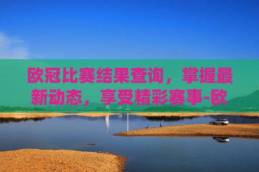 欧冠比赛结果查询，掌握最新动态，享受精彩赛事-欧冠比赛结果查询系统
