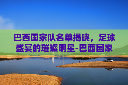 巴西国家队名单揭晓，足球盛宴的璀璨明星-巴西国家队名单公布