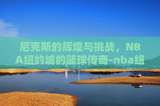 尼克斯的辉煌与挑战，NBA纽约城的篮球传奇-nba纽约尼克斯队员名单