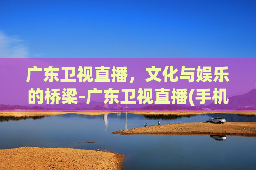 广东卫视直播，文化与娱乐的桥梁-广东卫视直播(手机版)