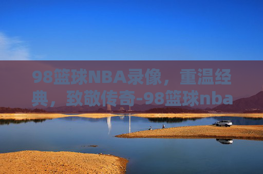 98篮球NBA录像，重温经典，致敬传奇-98篮球nba录像回放
