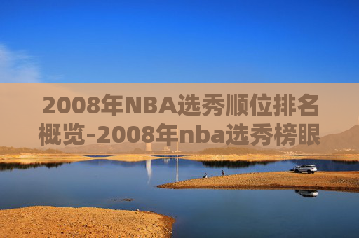 2008年NBA选秀顺位排名概览-2008年nba选秀榜眼