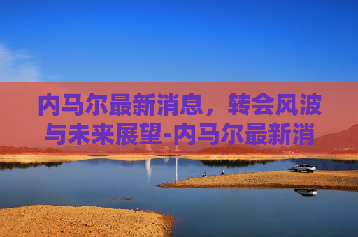 内马尔最新消息，转会风波与未来展望-内马尔最新消息今天新闻