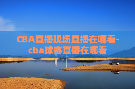 CBA直播现场直播在哪看-cba球赛直播在哪看
