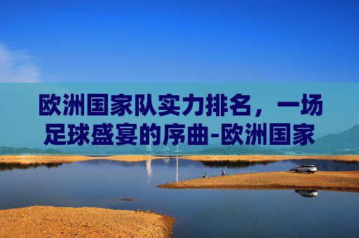 欧洲国家队实力排名，一场足球盛宴的序曲-欧洲国家队实力排名榜