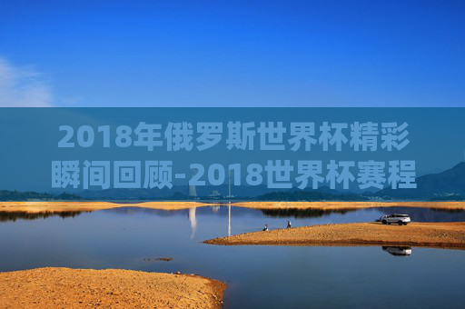 2018年俄罗斯世界杯精彩瞬间回顾-2018世界杯赛程结果表比分查询