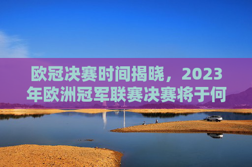 欧冠决赛时间揭晓，2023年欧洲冠军联赛决赛将于何时举行？-欧冠决赛什么时间了哪些没机会直播