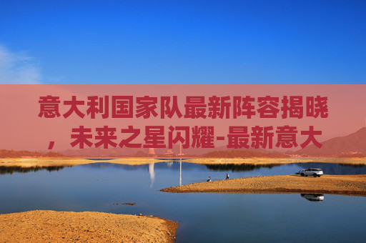 意大利国家队最新阵容揭晓，未来之星闪耀-最新意大利国家队首发阵容