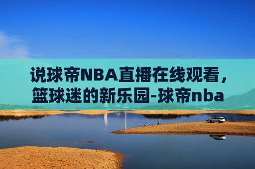说球帝NBA直播在线观看，篮球迷的新乐园-球帝nba直播在线观看蜘蛛
