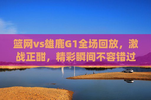 篮网vs雄鹿G1全场回放，激战正酣，精彩瞬间不容错过-篮网vs雄鹿g1全场回放视频