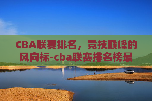 CBA联赛排名，竞技巅峰的风向标-cba联赛排名榜最新排名表
