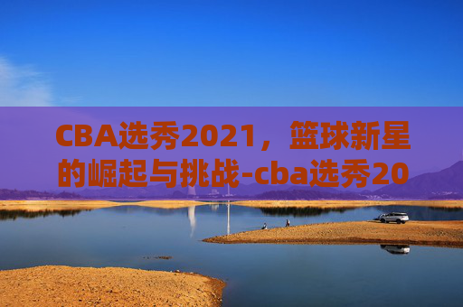 CBA选秀2021，篮球新星的崛起与挑战-cba选秀2026时间