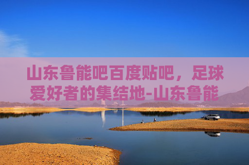 山东鲁能吧百度贴吧，足球爱好者的集结地-山东鲁能吧百度贴吧最新消息