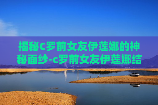 揭秘C罗前女友伊莲娜的神秘面纱-c罗前女友伊莲娜结婚了吗