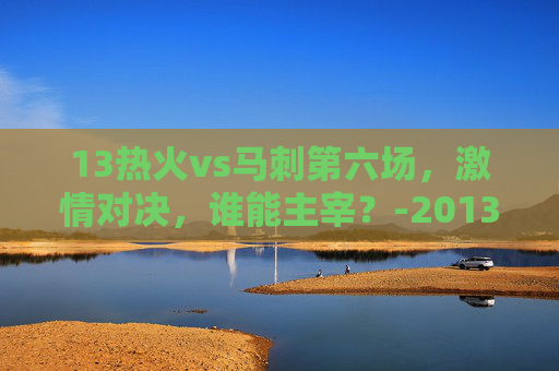 13热火vs马刺第六场，激情对决，谁能主宰？-2013热火vs马刺第七场